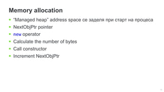 10
Memory allocation
 “Managed heap” address space се заделя при старт на процеса
 NextObjPtr pointer
 new operator
 Calculate the number of bytes
 Call constructor
 Increment NextObjPtr
 
