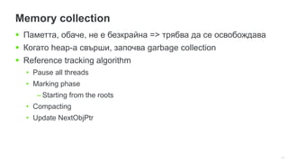 11
Memory collection
 Паметта, обаче, не е безкрайна => трябва да се освобождава
 Когато heap-а свърши, започва garbage collection
 Reference tracking algorithm
• Pause all threads
• Marking phase
– Starting from the roots
• Compacting
• Update NextObjPtr
 
