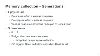 12
Memory collection - Generations
 Проучвания
• По-новите обекти живеят по-кратко
• По-старите обекти живеят по-дълго
• Част от heap-а се почиства по-бързо от целия heap
 3 поколения
• 0, 1, 2
• Budget size за всяко поколение
– Настройва се при всеки collection
• GC triggers GenX collection only when GenX is full
 