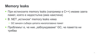 16
Memory leaks
 При истинските memory leaks (например в C++) имаме заета
памет, която е недостъпна (ама наистина)
 В .NET „истински“ memory leaks няма
• GC винаги събира цялата неизползвана памет
 Проблемът е, че ние „заблуждаваме“ GC, че паметта ни
трябва
 