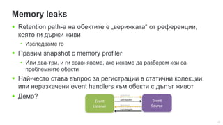22
Memory leaks
 Retention path-а на обектите е „верижката“ от референции,
която ги държи живи
• Изследваме го
 Правим snapshot с memory profiler
• Или два-три, и ги сравняваме, ако искаме да разберем кои са
проблемните обекти
 Най-често става въпрос за регистрации в статични колекции,
или неразкачени event handlers към обекти с дълъг живот
 Демо?
 