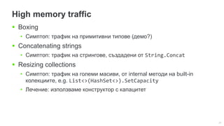 27
High memory traffic
 Boxing
• Симптоп: трафик на примитивни типове (демо?)
 Concatenating strings
• Симптоп: трафик на стрингове, създадени от String.Concat
 Resizing collections
• Симптоп: трафик на големи масиви, от internal методи на built-in
колекциите, e.g. List<>(HashSet<>).SetCapacity
• Лечение: използваме конструктор с капацитет
 