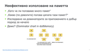 31
Неефективно използване на паметта
 „Като че ли ползваме много памет“
 „Какво (по дяволите) ползва цялата тази памет?“
 Изследване на доминаторите за приложението е добър
подход за начало
 Демо? (Dominator chart in dotMemory)
https://www.jetbrains.com/help/dotmemory/Retained_by.html
 