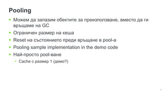 35
Pooling
 Можем да запазим обектите за преизползване, вместо да ги
връщаме на GC
 Ограничен размер на кеша
 Reset на състоянието преди връщане в pool-а
 Pooling sample implementation in the demo code
 Най-просто pool-ване
• Cache с размер 1 (демо?)
 