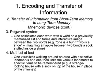 1. Encoding and Transfer of
Information
2. Transfer of Information from Short-Term Memory
to Long-Term Memory
Mnemonic devices (cont.)
3. Pegword system
– One associates each word with a word on a previously
memorized list and forms and interactive image
between the two words (e.g. “one is a bun,” “two is a
shoe” – imagining an apple between two bunds a sock
stuffed inside a shoe)
4. Method of loci
– One visualizes walking around an area with distinctive
landmarks and one then links the various landmarks to
specific items to be remembered (e.g. a strange-
looking house with a sock on top of the house in place
of the chimney)
 