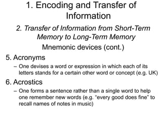 1. Encoding and Transfer of
Information
2. Transfer of Information from Short-Term
Memory to Long-Term Memory
Mnemonic devices (cont.)
5. Acronyms
– One devises a word or expression in which each of its
letters stands for a certain other word or concept (e.g. UK)
6. Acrostics
– One forms a sentence rather than a single word to help
one remember new words (e.g. “every good does fine” to
recall names of notes in music)
 
