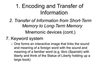 1. Encoding and Transfer of
Information
2. Transfer of Information from Short-Term
Memory to Long-Term Memory
Mnemonic devices (cont.)
7. Keyword system
– One forms an interactive image that links the sound
and meaning of a foreign word with the sound and
meaning of a familiar word (e.g. libro (Spanish) with
liberty and think of the Statue of Liberty holding up a
large book)
 