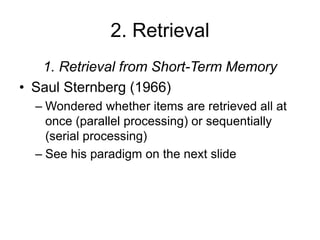 2. Retrieval
1. Retrieval from Short-Term Memory
• Saul Sternberg (1966)
– Wondered whether items are retrieved all at
once (parallel processing) or sequentially
(serial processing)
– See his paradigm on the next slide
 