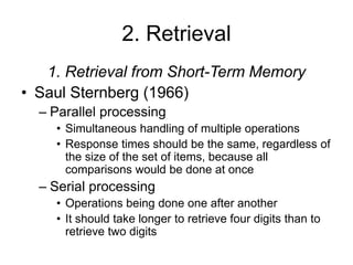2. Retrieval
1. Retrieval from Short-Term Memory
• Saul Sternberg (1966)
– Parallel processing
• Simultaneous handling of multiple operations
• Response times should be the same, regardless of
the size of the set of items, because all
comparisons would be done at once
– Serial processing
• Operations being done one after another
• It should take longer to retrieve four digits than to
retrieve two digits
 