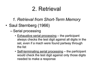 2. Retrieval
1. Retrieval from Short-Term Memory
• Saul Sternberg (1966)
– Serial processing
• Exhaustive serial processing – the participant
always checks the test digit against all digits in the
set, even if a mach were found partway through
the list
• Self-terminating serial processing – the participant
would check the test digit against only those digits
needed to make a response
 