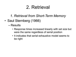 2. Retrieval
1. Retrieval from Short-Term Memory
• Saul Sternberg (1966)
– Results
• Response times increased linearly with set size but
were the same regardless of serial position
• It indicates that serial exhaustive model seems to
be right
 