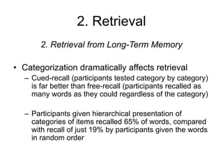 2. Retrieval
2. Retrieval from Long-Term Memory
• Categorization dramatically affects retrieval
– Cued-recall (participants tested category by category)
is far better than free-recall (participants recalled as
many words as they could regardless of the category)
– Participants given hierarchical presentation of
categories of items recalled 65% of words, compared
with recall of just 19% by participants given the words
in random order
 