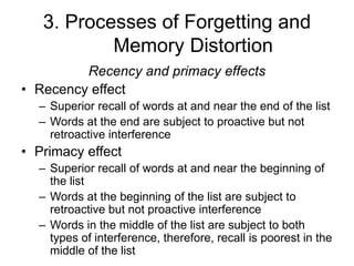 3. Processes of Forgetting and
Memory Distortion
Recency and primacy effects
• Recency effect
– Superior recall of words at and near the end of the list
– Words at the end are subject to proactive but not
retroactive interference
• Primacy effect
– Superior recall of words at and near the beginning of
the list
– Words at the beginning of the list are subject to
retroactive but not proactive interference
– Words in the middle of the list are subject to both
types of interference, therefore, recall is poorest in the
middle of the list
 