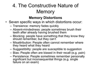 4. The Constructive Nature of
Memory
Memory Distortions
• Seven specific ways in which distortions occur:
– Transience: memory fades quickly
– Absent-mindedness: people sometimes brush their
teeth after already having brushed them
– Blocking: people have something that they know they
should remember, but they can’t
– Misattribution: People often cannot remember where
they heard what they heard
– Suggestibility: people are susceptible to suggestion
– Bias: People often are biased in their recall (e.g. pain)
– Persistence: People sometimes remember personally
significant but inconsequential things (e.g. single
failure on an exam)
 