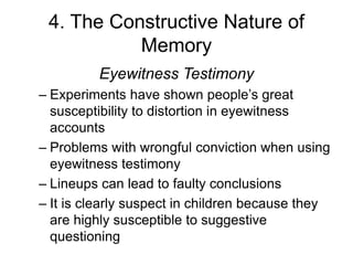 4. The Constructive Nature of
Memory
Eyewitness Testimony
– Experiments have shown people’s great
susceptibility to distortion in eyewitness
accounts
– Problems with wrongful conviction when using
eyewitness testimony
– Lineups can lead to faulty conclusions
– It is clearly suspect in children because they
are highly susceptible to suggestive
questioning
 