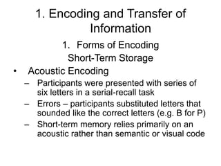 1. Encoding and Transfer of
Information
1. Forms of Encoding
Short-Term Storage
• Acoustic Encoding
– Participants were presented with series of
six letters in a serial-recall task
– Errors – participants substituted letters that
sounded like the correct letters (e.g. B for P)
– Short-term memory relies primarily on an
acoustic rather than semantic or visual code
 