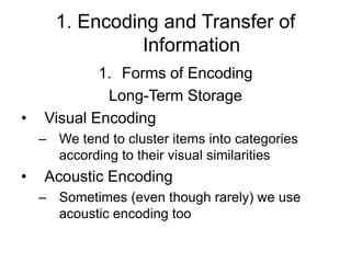 1. Encoding and Transfer of
Information
1. Forms of Encoding
Long-Term Storage
• Visual Encoding
– We tend to cluster items into categories
according to their visual similarities
• Acoustic Encoding
– Sometimes (even though rarely) we use
acoustic encoding too
 