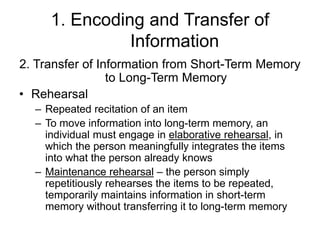 1. Encoding and Transfer of
Information
2. Transfer of Information from Short-Term Memory
to Long-Term Memory
• Rehearsal
– Repeated recitation of an item
– To move information into long-term memory, an
individual must engage in elaborative rehearsal, in
which the person meaningfully integrates the items
into what the person already knows
– Maintenance rehearsal – the person simply
repetitiously rehearses the items to be repeated,
temporarily maintains information in short-term
memory without transferring it to long-term memory
 