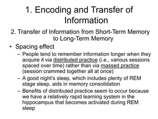 1. Encoding and Transfer of
Information
2. Transfer of Information from Short-Term Memory
to Long-Term Memory
• Spacing effect
– People tend to remember information longer when they
acquire it via distributed practice (i.e., various sessions
spaced over time) rather than via massed practice
(session crammed together all at once)
– A good night’s sleep, which includes plenty of REM
stage sleep, aids in memory consolidation
– Benefits of distributed practice seem to occur because
we have a relatively rapid learning system in the
hippocampus that becomes activated during REM
sleep
 