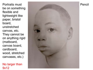 PencilPortraits must
be on something
flexible and
lightweight like
paper, bristol
board,
unstretched
canvas, etc.
They cannot be
on anything rigid
(matboard,
canvas board,
cardboard,
wood, stretched
canvases, etc.)
No larger than
9x12
 