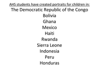 AHS students have created portraits for children in:
The Democratic Republic of the Congo
Bolivia
Ghana
Mexico
Haiti
Rwanda
Sierra Leone
Indonesia
Peru
Honduras
 