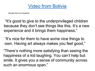 Video from Bolivia
“It’s good to give to the underprivileged children
because they don’t see things like this. It’s a new
experience and it brings them happiness.”
“It’s nice for them to have some nice things to
own. Having art always makes you feel good,”
“There’s nothing more satisfying than seeing the
happiness of a kid laughing. You can’t help but
smile. It gives you a sense of community across
such an enormous span.”
Quotes from my students:
 
