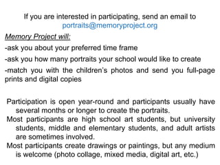 If you are interested in participating, send an email to
portraits@memoryproject.org
Memory Project will:
-ask you about your preferred time frame
-ask you how many portraits your school would like to create
-match you with the children’s photos and send you full-page
prints and digital copies
Participation is open year-round and participants usually have
several months or longer to create the portraits.
Most participants are high school art students, but university
students, middle and elementary students, and adult artists
are sometimes involved.
Most participants create drawings or paintings, but any medium
is welcome (photo collage, mixed media, digital art, etc.)
 