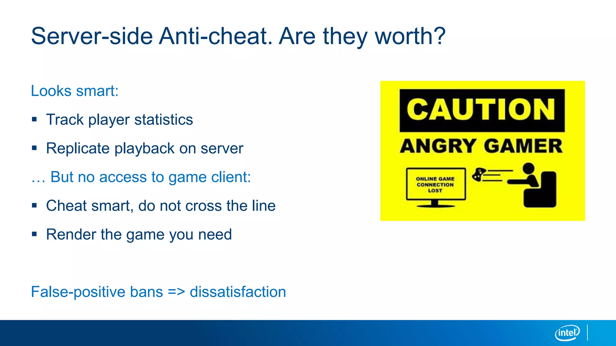 Server-side Anti-cheat. Are they worth?
Looks smart:
 Track player statistics
 Replicate playback on server
… But no access to game client:
 Cheat smart, do not cross the line
 Render the game you need
False-positive bans => dissatisfaction
 