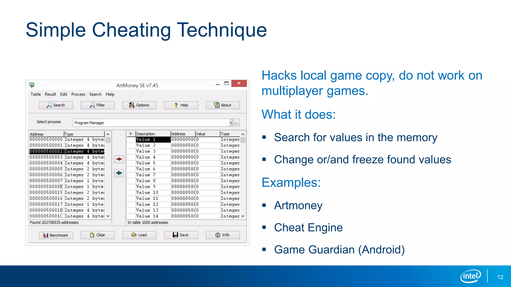 Hacks local game copy, do not work on
multiplayer games.
What it does:
 Search for values in the memory
 Change or/and freeze found values
Examples:
 Artmoney
 Cheat Engine
 Game Guardian (Android)
Simple Cheating Technique
12
 