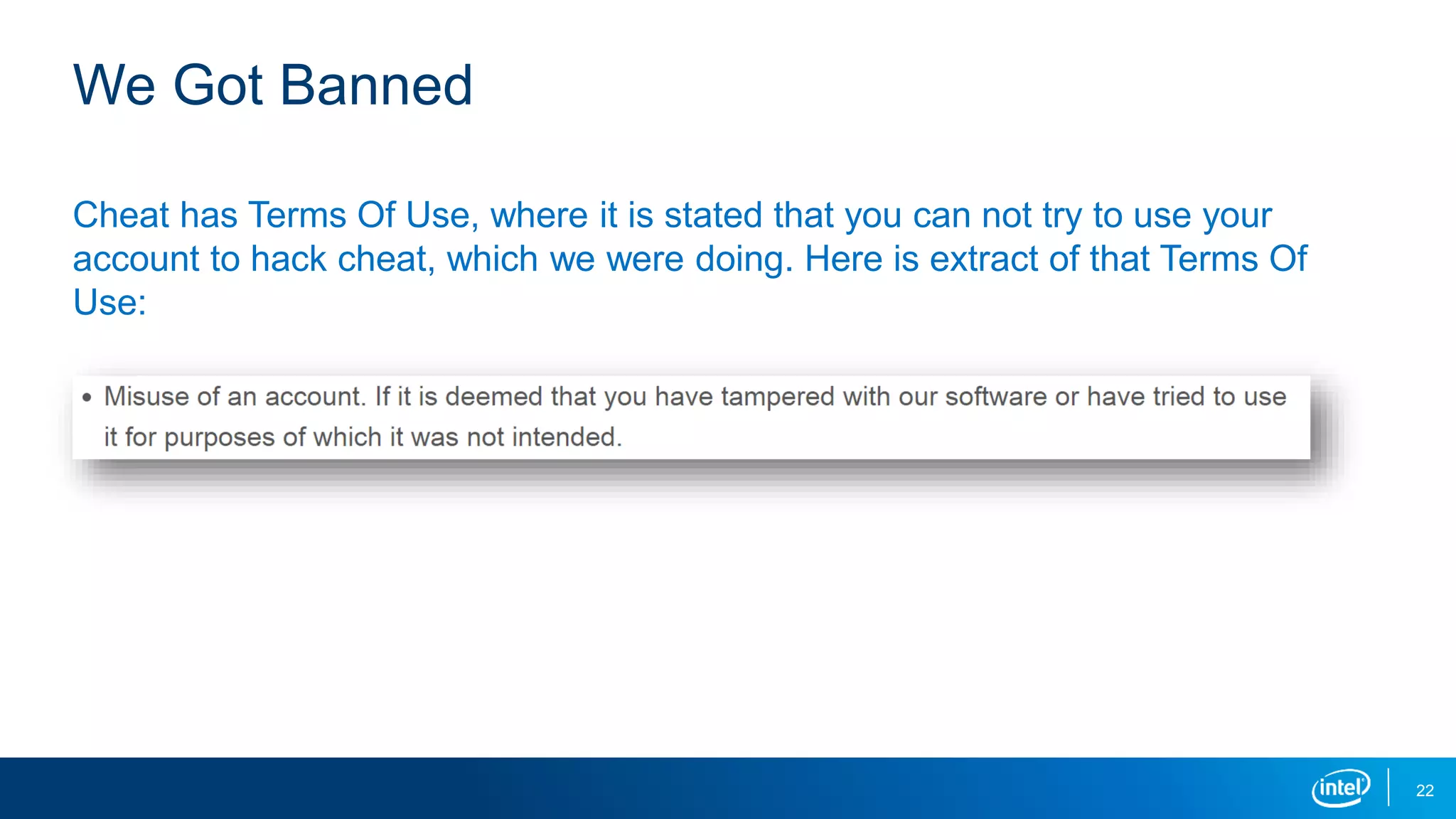 We Got Banned
Cheat has Terms Of Use, where it is stated that you can not try to use your
account to hack cheat, which we were doing. Here is extract of that Terms Of
Use:
22
 