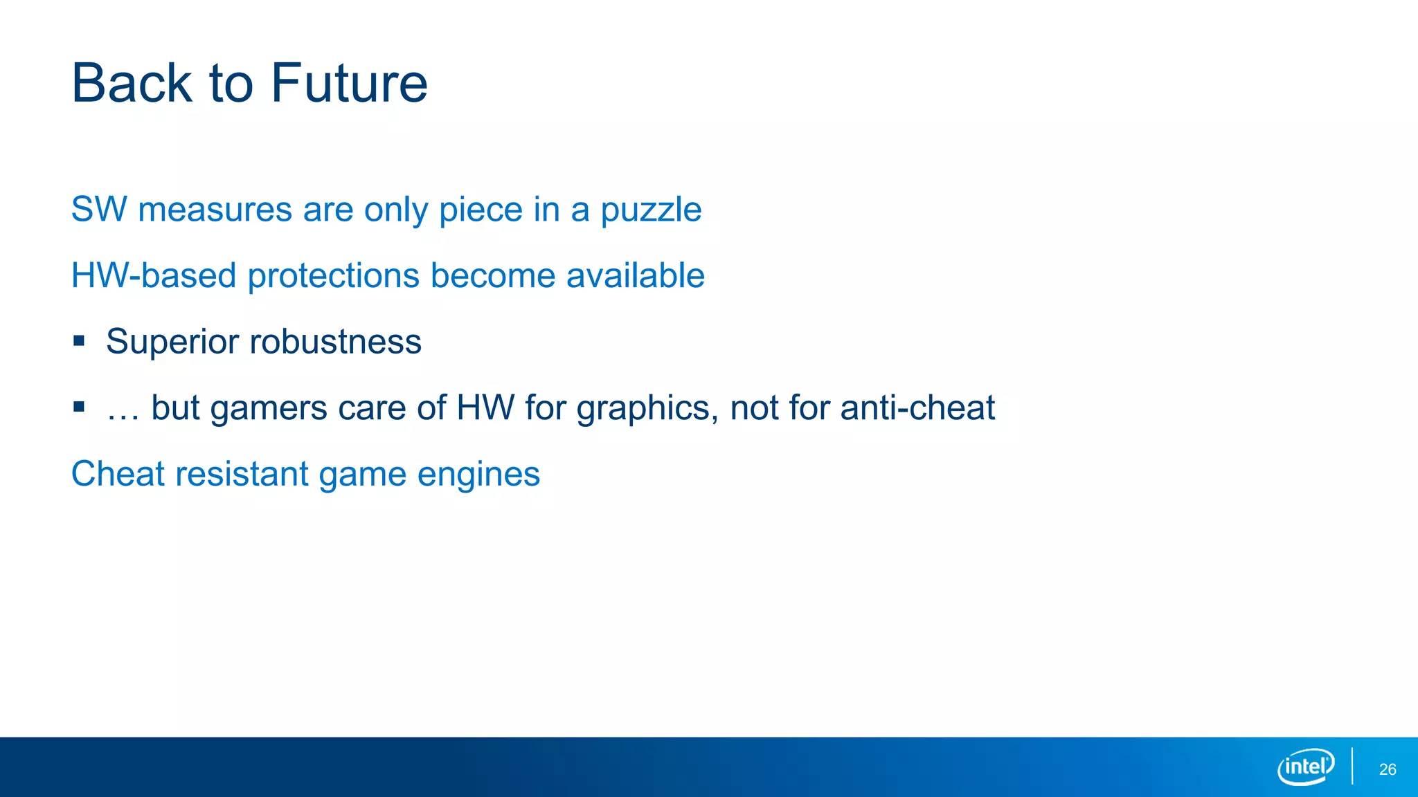 Back to Future
SW measures are only piece in a puzzle
HW-based protections become available
 Superior robustness
 … but gamers care of HW for graphics, not for anti-cheat
Cheat resistant game engines
26
 