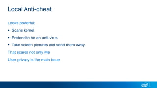 Local Anti-cheat
Looks powerful:
 Scans kernel
 Pretend to be an anti-virus
 Take screen pictures and send them away
That scares not only Me
User privacy is the main issue
 