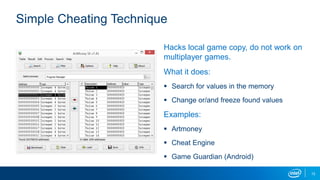 Hacks local game copy, do not work on
multiplayer games.
What it does:
 Search for values in the memory
 Change or/and freeze found values
Examples:
 Artmoney
 Cheat Engine
 Game Guardian (Android)
Simple Cheating Technique
12
 
