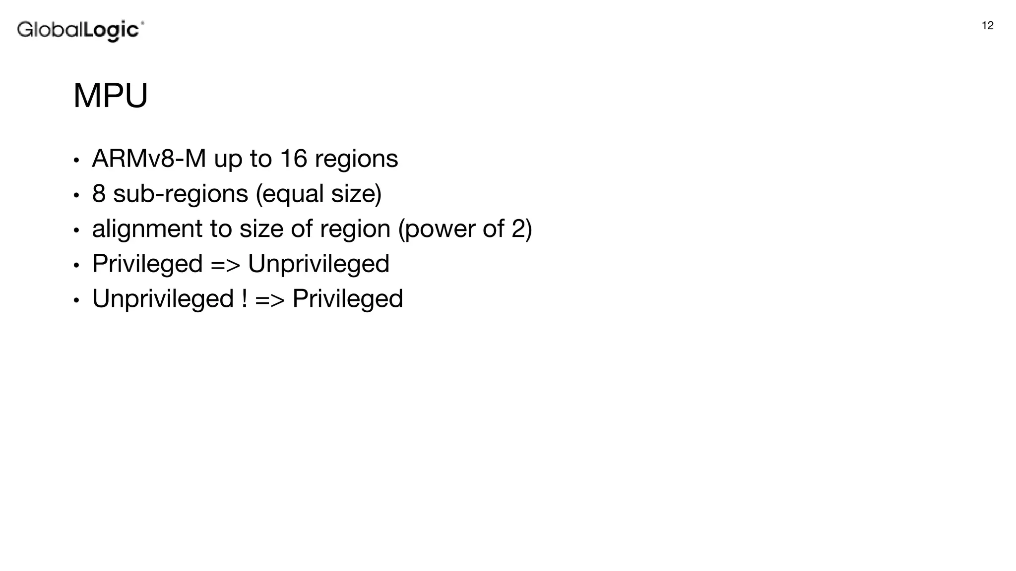 12
MPU
• ARMv8-M up to 16 regions
• 8 sub-regions (equal size)
• alignment to size of region (power of 2)
• Privileged => Unprivileged
• Unprivileged ! => Privileged
 