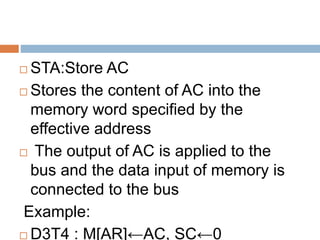  STA:Store AC
 Stores the content of AC into the
memory word specified by the
effective address
 The output of AC is applied to the
bus and the data input of memory is
connected to the bus
Example:
 D3T4 : M[AR]←AC, SC←0
 