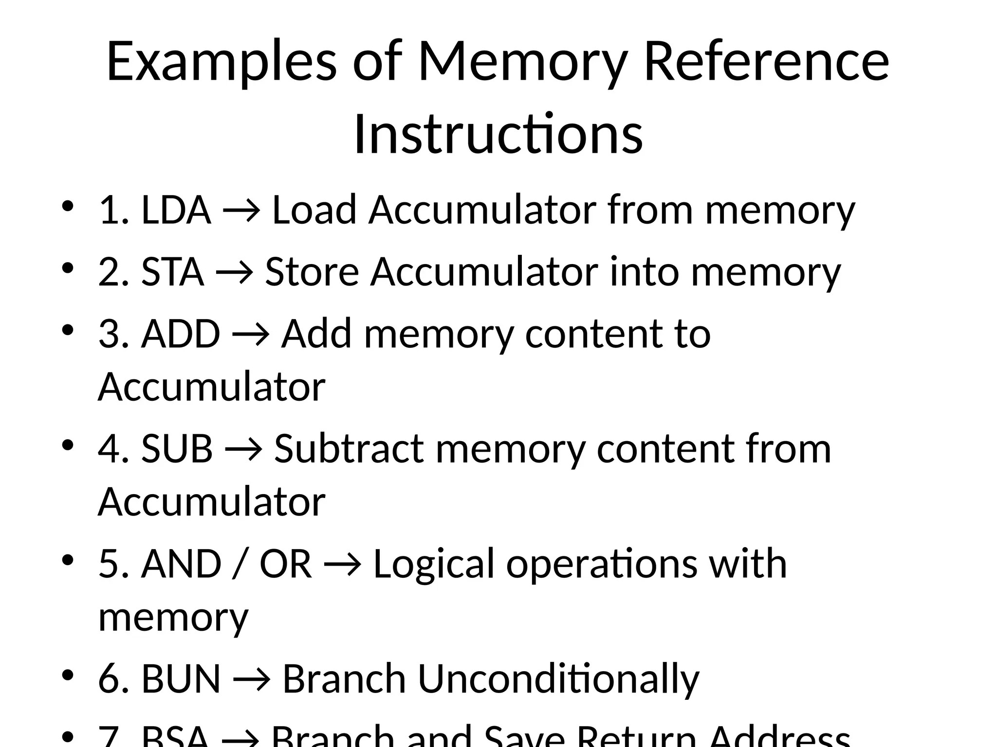Examples of Memory Reference Instructions • 1. LDA → Load Accumulator from memory • 2. STA → Store Accumulator into memory • 3. ADD → Add memory content to Accumulator • 4. SUB → Subtract memory content from Accumulator • 5. AND / OR → Logical operations with memory • 6. BUN → Branch Unconditionally 