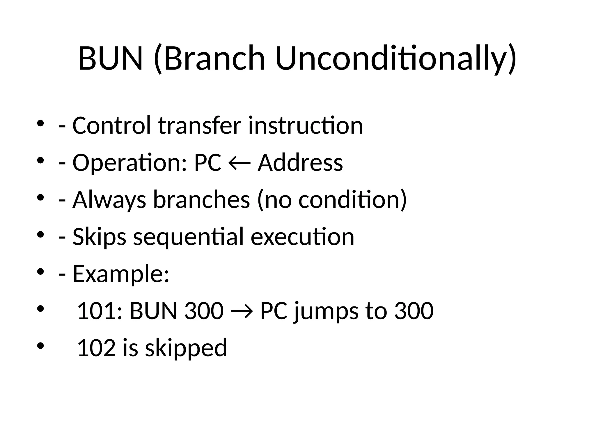 BUN (Branch Unconditionally) • - Control transfer instruction • - Operation: PC ← Address • - Always branches (no condition) • - Skips sequential execution • - Example: • 101: BUN 300 → PC jumps to 300 • 102 is skipped 