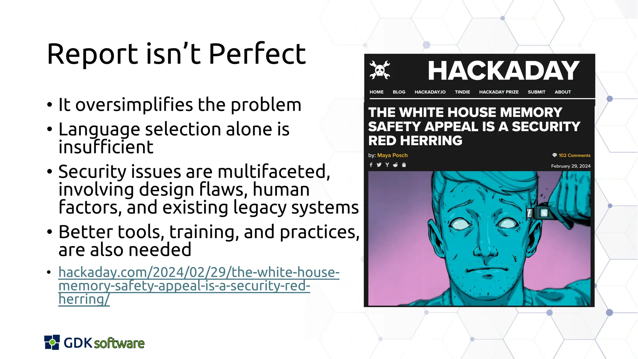 Report isn’t Perfect
• It oversimplifies the problem
• Language selection alone is
insufficient
• Security issues are multifaceted,
involving design flaws, human
factors, and existing legacy systems
• Better tools, training, and practices,
are also needed
• hackaday.com/2024/02/29/the-white-house-
memory-safety-appeal-is-a-security-red-
herring/
 