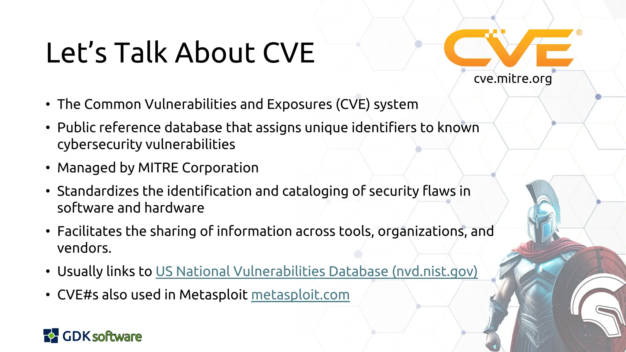 Let’s Talk About CVE
• The Common Vulnerabilities and Exposures (CVE) system
• Public reference database that assigns unique identifiers to known
cybersecurity vulnerabilities
• Managed by MITRE Corporation
• Standardizes the identification and cataloging of security flaws in
software and hardware
• Facilitates the sharing of information across tools, organizations, and
vendors.
• Usually links to US National Vulnerabilities Database (nvd.nist.gov)
• CVE#s also used in Metasploit metasploit.com
cve.mitre.org
 
