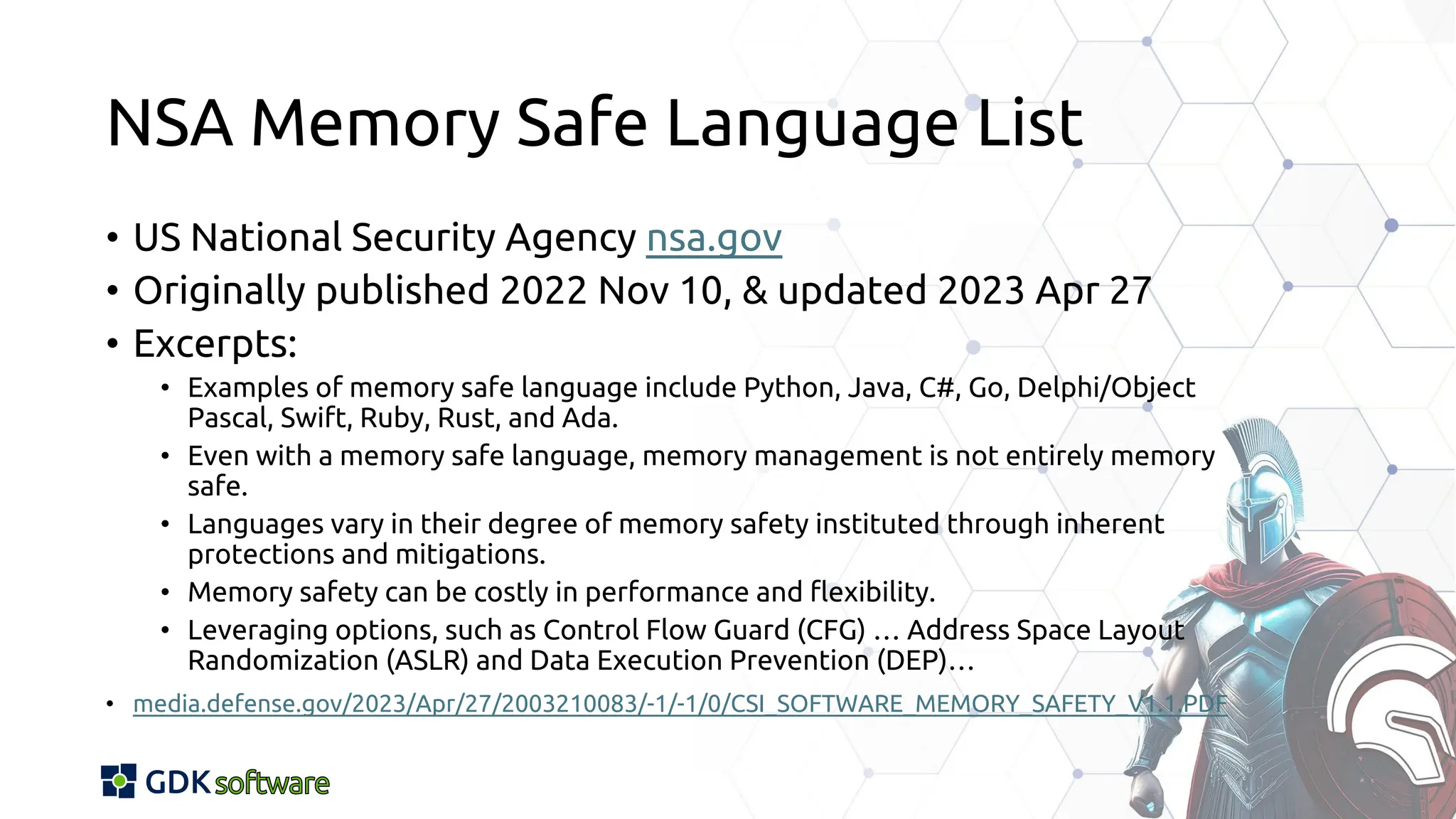 NSA Memory Safe Language List
• US National Security Agency nsa.gov
• Originally published 2022 Nov 10, & updated 2023 Apr 27
• Excerpts:
• Examples of memory safe language include Python, Java, C#, Go, Delphi/Object
Pascal, Swift, Ruby, Rust, and Ada.
• Even with a memory safe language, memory management is not entirely memory
safe.
• Languages vary in their degree of memory safety instituted through inherent
protections and mitigations.
• Memory safety can be costly in performance and flexibility.
• Leveraging options, such as Control Flow Guard (CFG) … Address Space Layout
Randomization (ASLR) and Data Execution Prevention (DEP)…
• media.defense.gov/2023/Apr/27/2003210083/-1/-1/0/CSI_SOFTWARE_MEMORY_SAFETY_V1.1.PDF
 