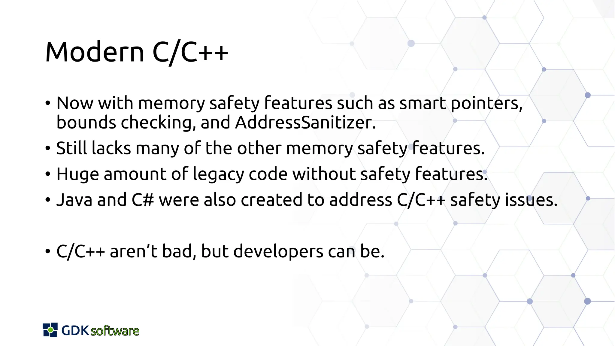 Modern C/C++
• Now with memory safety features such as smart pointers,
bounds checking, and AddressSanitizer.
• Still lacks many of the other memory safety features.
• Huge amount of legacy code without safety features.
• Java and C# were also created to address C/C++ safety issues.
• C/C++ aren’t bad, but developers can be.
 