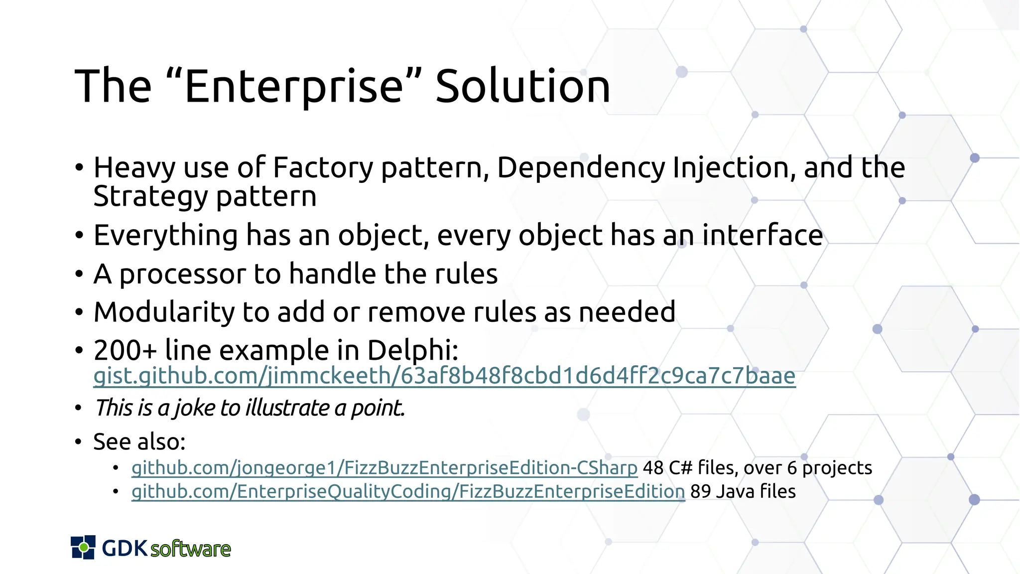 The “Enterprise” Solution
• Heavy use of Factory pattern, Dependency Injection, and the
Strategy pattern
• Everything has an object, every object has an interface
• A processor to handle the rules
• Modularity to add or remove rules as needed
• 200+ line example in Delphi:
gist.github.com/jimmckeeth/63af8b48f8cbd1d6d4ff2c9ca7c7baae
• This is a joke to illustrate a point.
• See also:
• github.com/jongeorge1/FizzBuzzEnterpriseEdition-CSharp 48 C# files, over 6 projects
• github.com/EnterpriseQualityCoding/FizzBuzzEnterpriseEdition 89 Java files
 