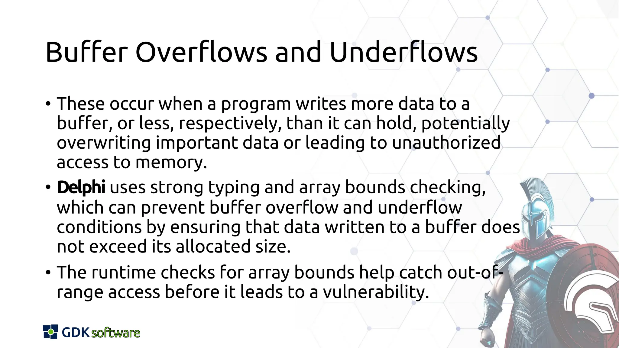 Buffer Overflows and Underflows
• These occur when a program writes more data to a
buffer, or less, respectively, than it can hold, potentially
overwriting important data or leading to unauthorized
access to memory.
• Delphi uses strong typing and array bounds checking,
which can prevent buffer overflow and underflow
conditions by ensuring that data written to a buffer does
not exceed its allocated size.
• The runtime checks for array bounds help catch out-of-
range access before it leads to a vulnerability.
 