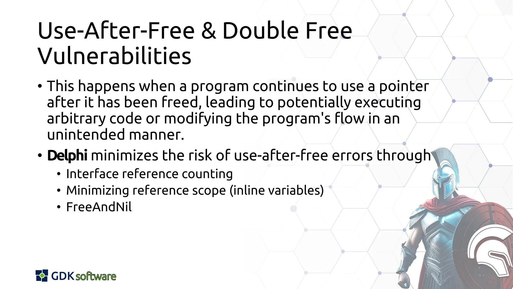 Use-After-Free & Double Free
Vulnerabilities
• This happens when a program continues to use a pointer
after it has been freed, leading to potentially executing
arbitrary code or modifying the program's flow in an
unintended manner.
• Delphi minimizes the risk of use-after-free errors through
• Interface reference counting
• Minimizing reference scope (inline variables)
• FreeAndNil
 