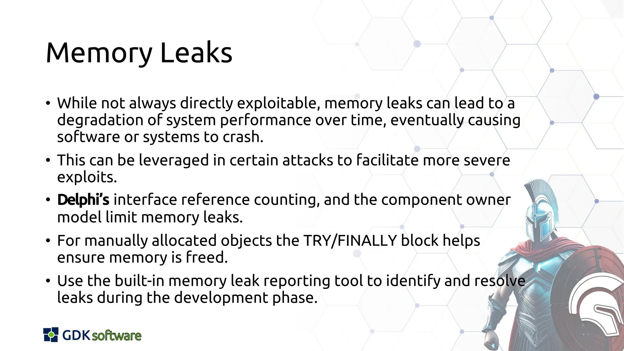 Memory Leaks
• While not always directly exploitable, memory leaks can lead to a
degradation of system performance over time, eventually causing
software or systems to crash.
• This can be leveraged in certain attacks to facilitate more severe
exploits.
• Delphi’s interface reference counting, and the component owner
model limit memory leaks.
• For manually allocated objects the TRY/FINALLY block helps
ensure memory is freed.
• Use the built-in memory leak reporting tool to identify and resolve
leaks during the development phase.
 