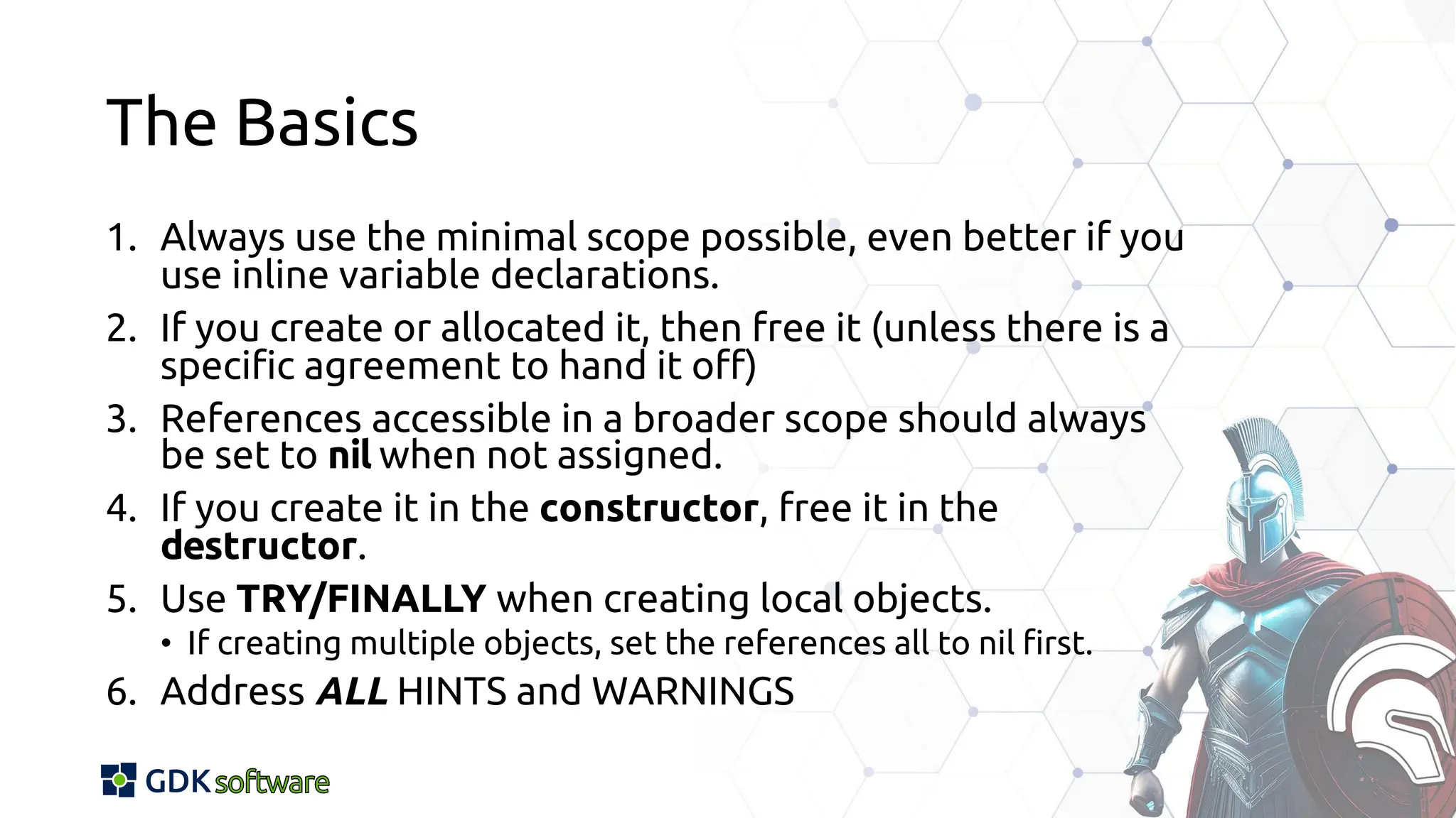The Basics
1. Always use the minimal scope possible, even better if you
use inline variable declarations.
2. If you create or allocated it, then free it (unless there is a
specific agreement to hand it off)
3. References accessible in a broader scope should always
be set to nil when not assigned.
4. If you create it in the constructor, free it in the
destructor.
5. Use TRY/FINALLY when creating local objects.
• If creating multiple objects, set the references all to nil first.
6. Address ALL HINTS and WARNINGS
 