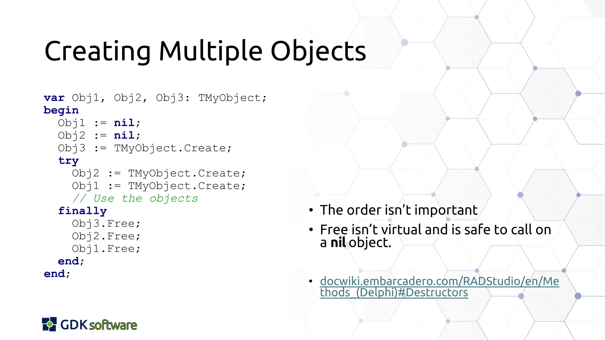 Creating Multiple Objects
var Obj1, Obj2, Obj3: TMyObject;
begin
Obj1 := nil;
Obj2 := nil;
Obj3 := TMyObject.Create;
try
Obj2 := TMyObject.Create;
Obj1 := TMyObject.Create;
// Use the objects
finally
Obj3.Free;
Obj2.Free;
Obj1.Free;
end;
end;
• The order isn’t important
• Free isn’t virtual and is safe to call on
a nil object.
• docwiki.embarcadero.com/RADStudio/en/Me
thods_(Delphi)#Destructors
 
