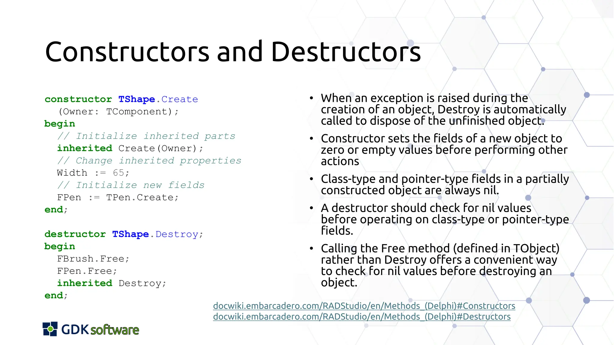 Constructors and Destructors
constructor TShape.Create
(Owner: TComponent);
begin
// Initialize inherited parts
inherited Create(Owner);
// Change inherited properties
Width := 65;
// Initialize new fields
FPen := TPen.Create;
end;
destructor TShape.Destroy;
begin
FBrush.Free;
FPen.Free;
inherited Destroy;
end;
• When an exception is raised during the
creation of an object, Destroy is automatically
called to dispose of the unfinished object.
• Constructor sets the fields of a new object to
zero or empty values before performing other
actions
• Class-type and pointer-type fields in a partially
constructed object are always nil.
• A destructor should check for nil values
before operating on class-type or pointer-type
fields.
• Calling the Free method (defined in TObject)
rather than Destroy offers a convenient way
to check for nil values before destroying an
object.
docwiki.embarcadero.com/RADStudio/en/Methods_(Delphi)#Constructors
docwiki.embarcadero.com/RADStudio/en/Methods_(Delphi)#Destructors
 