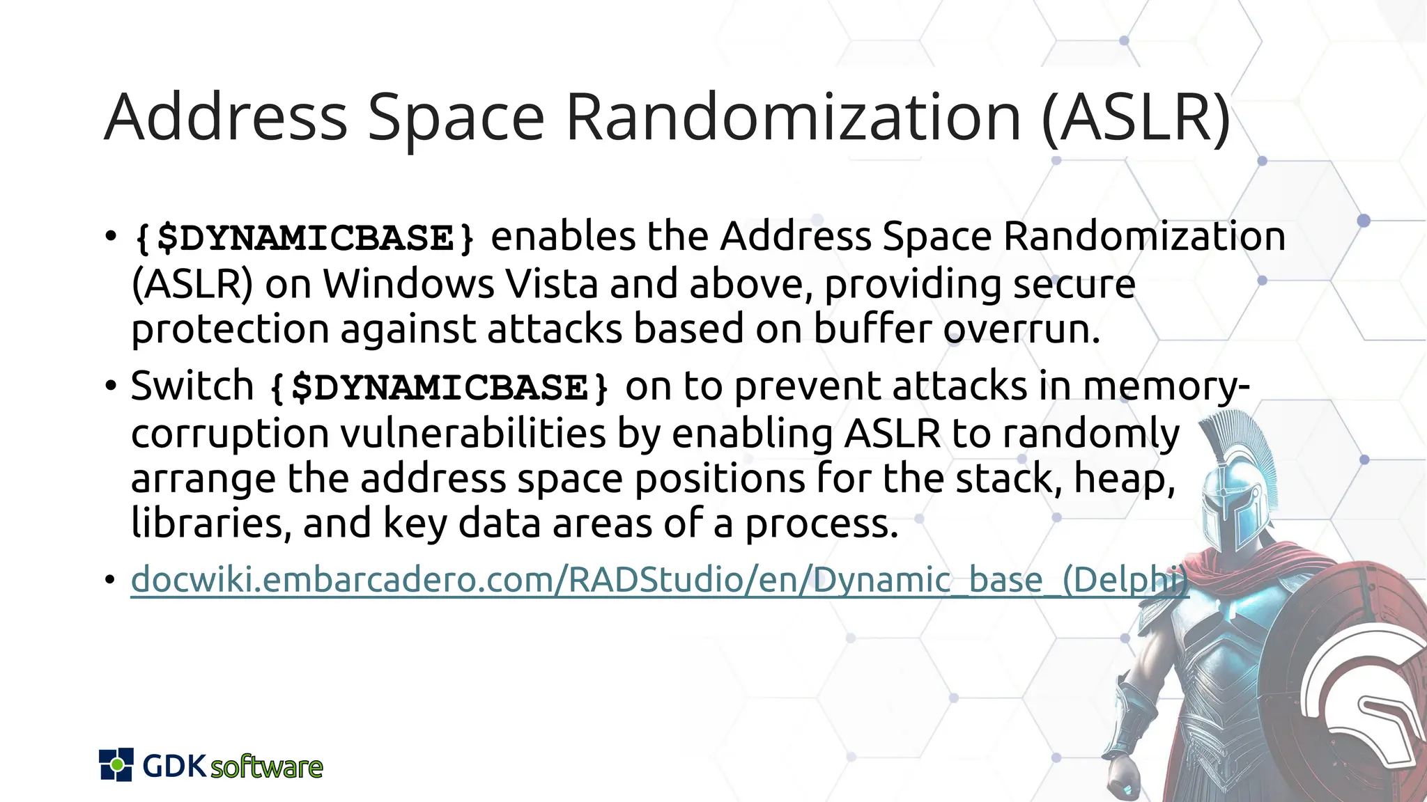 Address Space Randomization (ASLR)
• {$DYNAMICBASE} enables the Address Space Randomization
(ASLR) on Windows Vista and above, providing secure
protection against attacks based on buffer overrun.
• Switch {$DYNAMICBASE} on to prevent attacks in memory-
corruption vulnerabilities by enabling ASLR to randomly
arrange the address space positions for the stack, heap,
libraries, and key data areas of a process.
• docwiki.embarcadero.com/RADStudio/en/Dynamic_base_(Delphi)
 