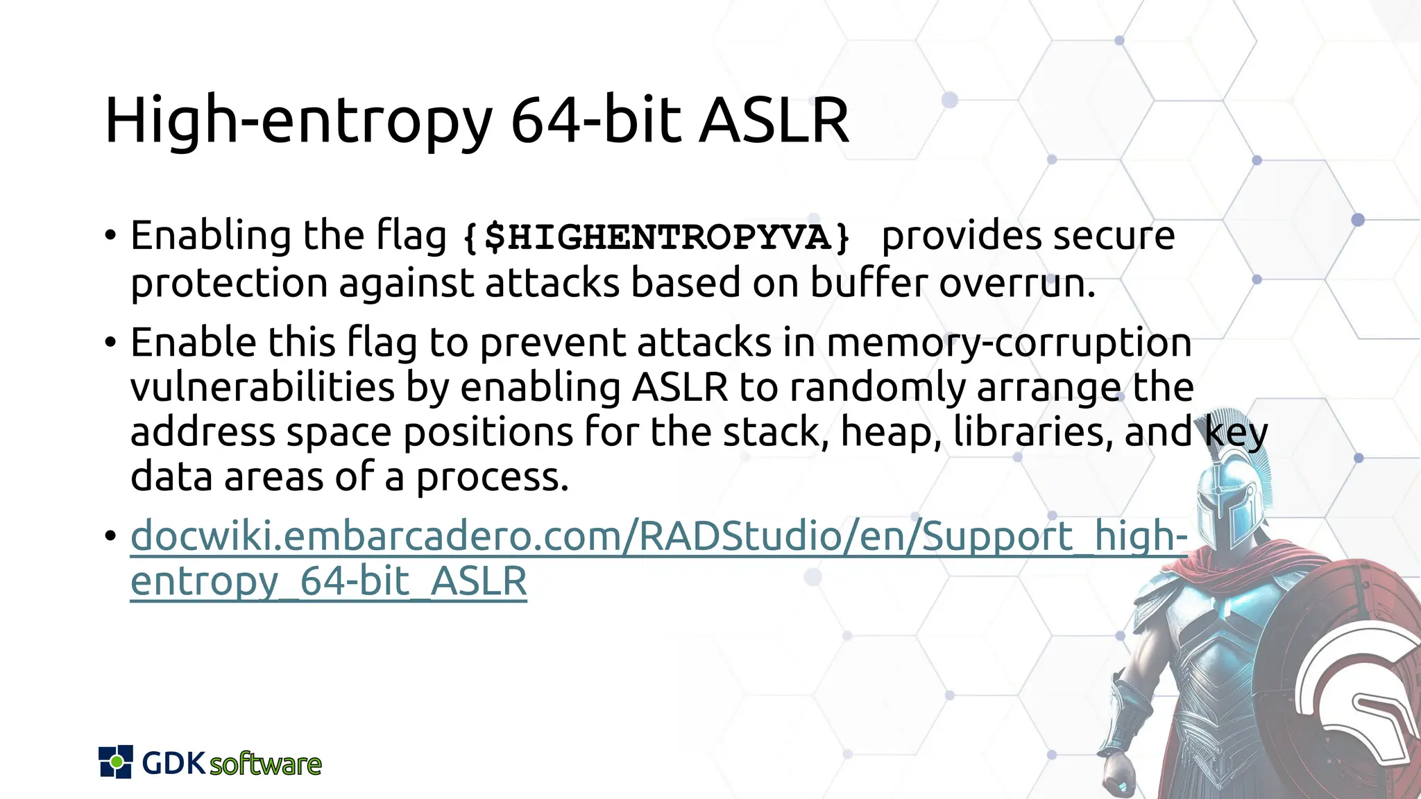 High-entropy 64-bit ASLR
• Enabling the flag {$HIGHENTROPYVA} provides secure
protection against attacks based on buffer overrun.
• Enable this flag to prevent attacks in memory-corruption
vulnerabilities by enabling ASLR to randomly arrange the
address space positions for the stack, heap, libraries, and key
data areas of a process.
• docwiki.embarcadero.com/RADStudio/en/Support_high-
entropy_64-bit_ASLR
 